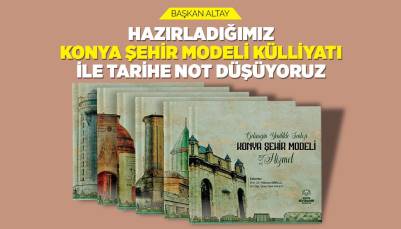 BAŞKAN ALTAY: “HAZIRLADIĞIMIZ ‘KONYA ŞEHİR MODELİ KÜLLİYATI’ İLE TARİHE NOT DÜŞÜYORUZ